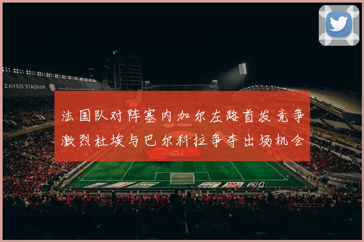 法国队对阵塞内加尔左路首发竞争激烈杜埃与巴尔科拉争夺出场机会