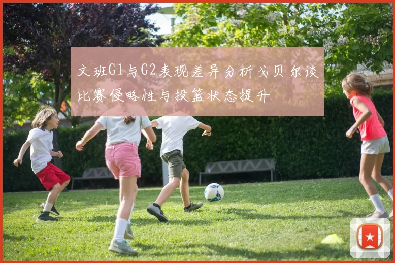 文班G1与G2表现差异分析戈贝尔谈比赛侵略性与投篮状态提升