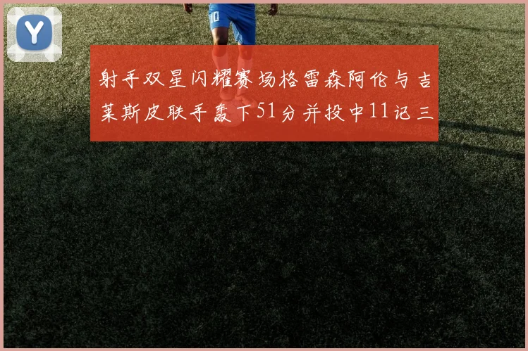 射手双星闪耀赛场格雷森阿伦与吉莱斯皮联手轰下51分并投中11记三分球