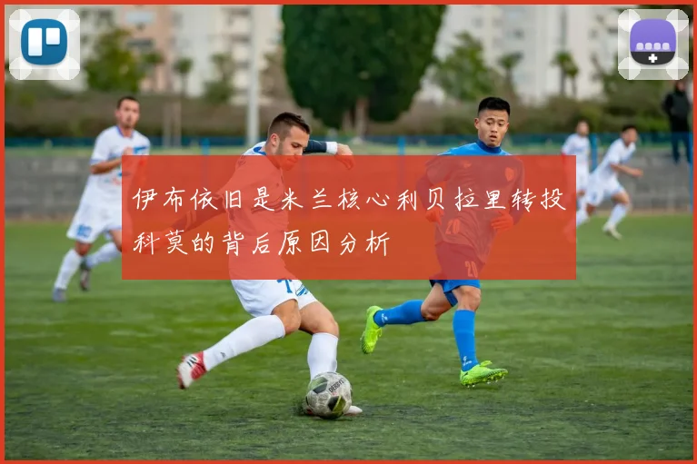 伊布依旧是米兰核心利贝拉里转投科莫的背后原因分析