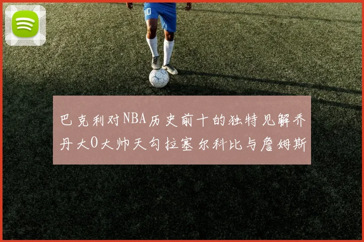 巴克利对NBA历史前十的独特见解乔丹大O大帅天勾拉塞尔科比与詹姆斯排名分析