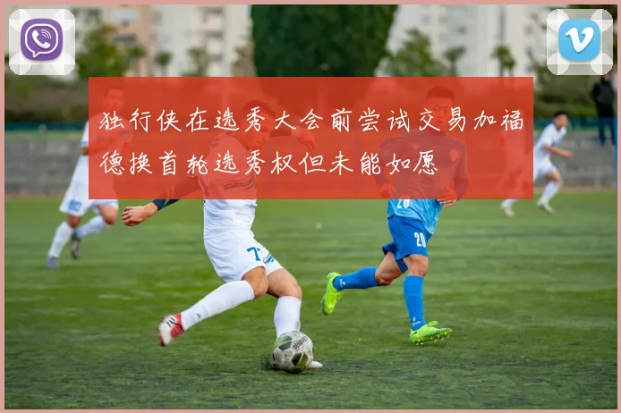 独行侠在选秀大会前尝试交易加福德换首轮选秀权但未能如愿