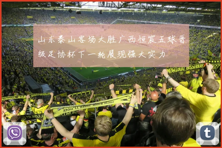 山东泰山客场大胜广西恒宸五球晋级足协杯下一轮展现强大实力