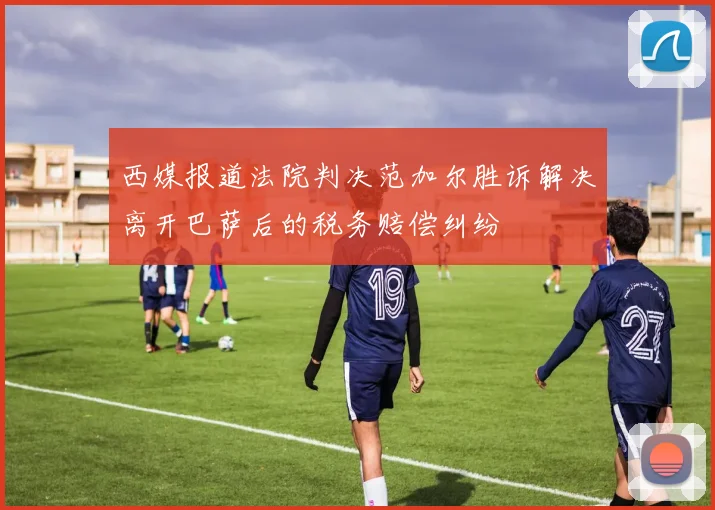 西媒报道法院判决范加尔胜诉解决离开巴萨后的税务赔偿纠纷