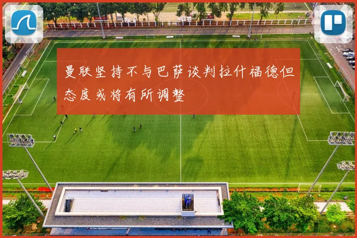 曼联坚持不与巴萨谈判拉什福德但态度或将有所调整