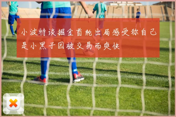 小波特谈掘金首轮出局感受称自己是小黑子因被交易而爽快