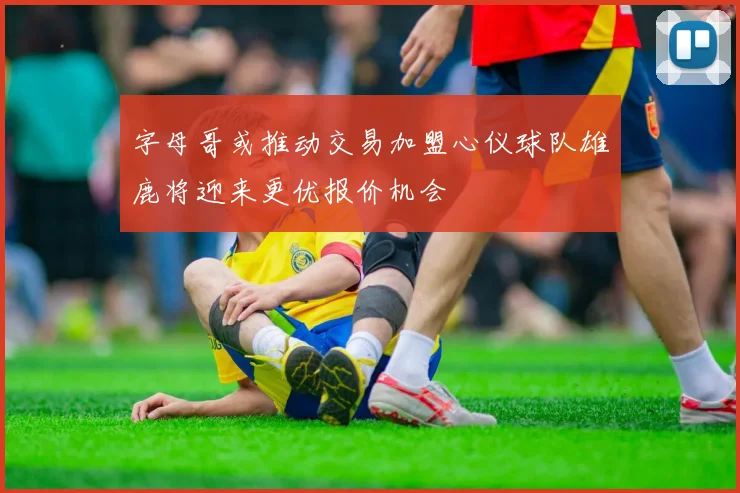 字母哥或推动交易加盟心仪球队雄鹿将迎来更优报价机会