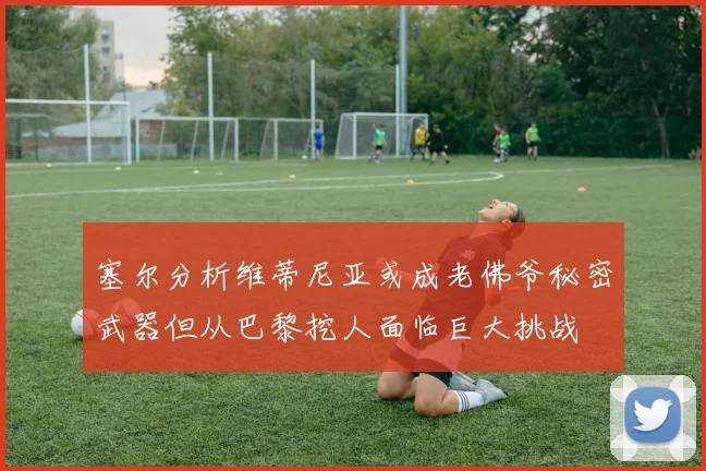 塞尔分析维蒂尼亚或成老佛爷秘密武器但从巴黎挖人面临巨大挑战